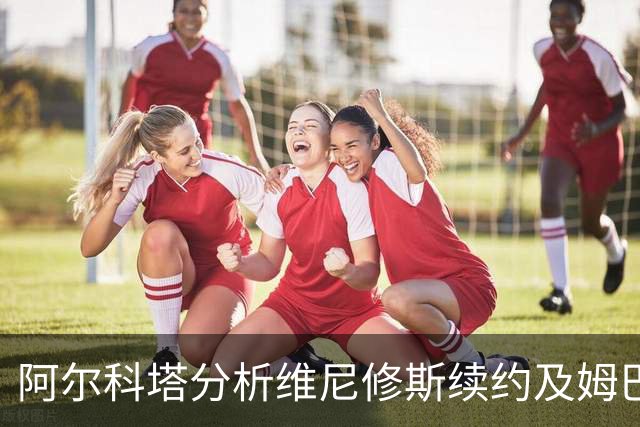阿尔科塔分析维尼修斯续约及姆巴佩的影响
